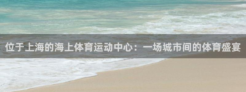 杏鑫体育和杏耀是哪个公司的：位于上海的海上体育运动中心：一场城市间的体育盛宴